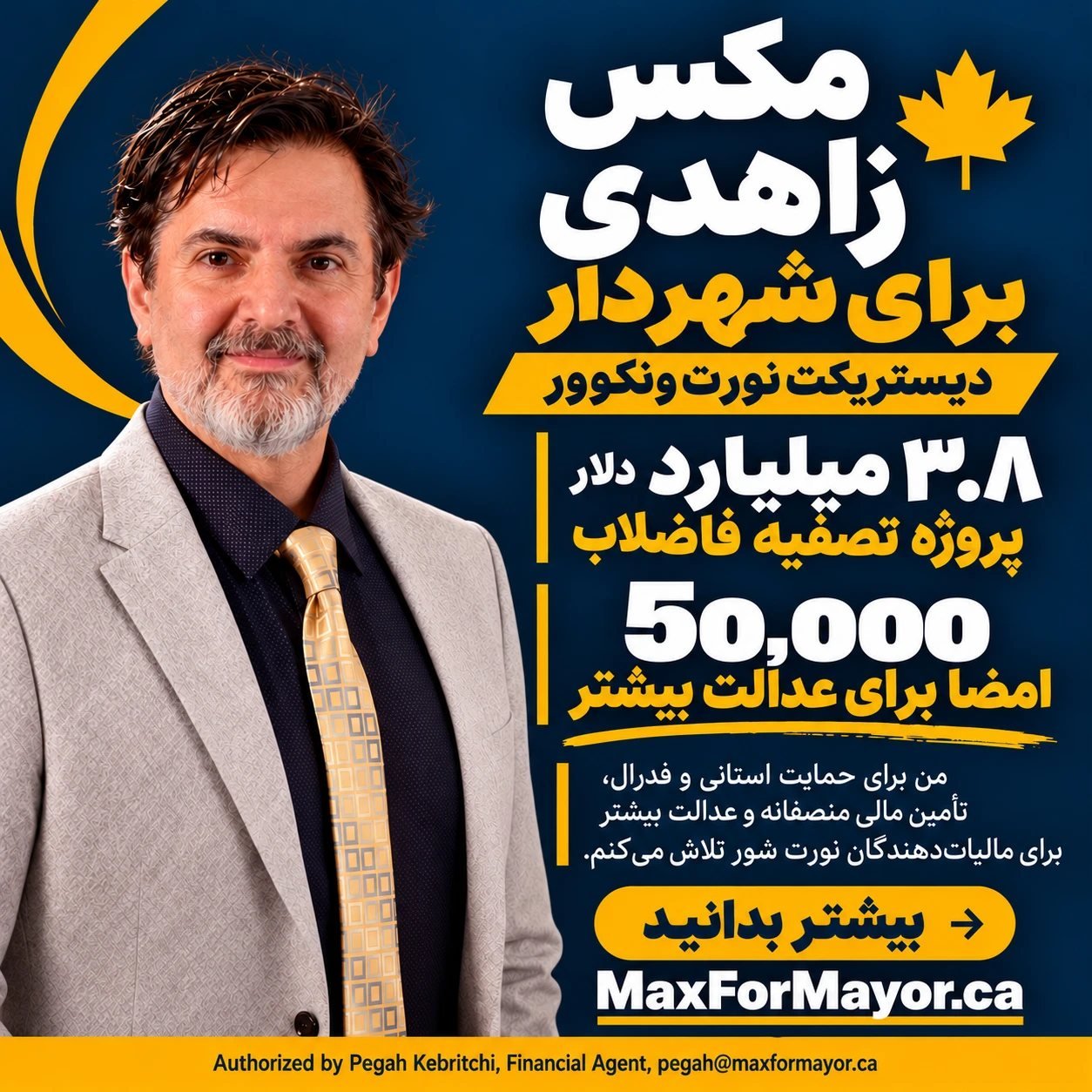 مکس زاهدی برای شهردار، دیستریکت نورت ونکوور. ۳٫۸ میلیارد دلار: پروژه تصفیه فاضلاب. ۵۰٬۰۰۰ امضا برای عدالت بیشتر: من برای حمایت استانی و فدرال، تأمین مالی منصفانه و عدالت بیشتر برای مالیات‌دهندگان نورت شور تلاش می‌کنم. بیشتر بدانید: MaxForMayor.ca. Authorized by Pegah Kebritchi, Financial Agent, pegah@maxformayor.ca